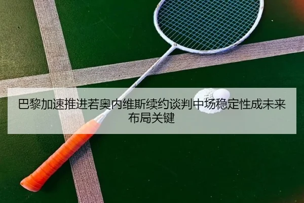 巴黎加速推进若奥内维斯续约谈判中场稳定性成未来布局关键